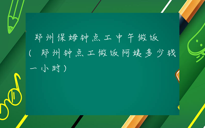 郑州保姆钟点工中午做饭 (郑州钟点工做饭阿姨多少钱一小时)